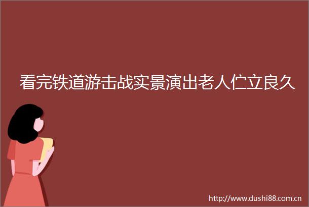 看完铁道游击战实景演出老人伫立良久