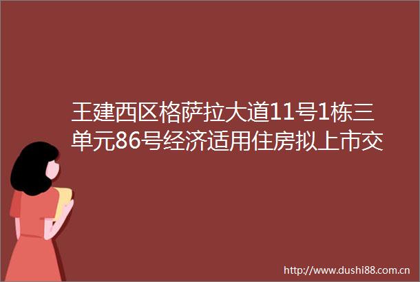 王建西区格萨拉大道11号1栋三单元86号经济适用住房拟上市交易公示