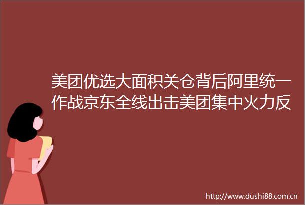 美团优选大面积关仓背后阿里统一作战京东全线出击美团集中火力反杀即时零售