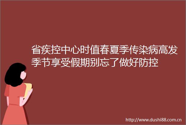 省疾控中心时值春夏季传染病高发季节享受假期别忘了做好防控