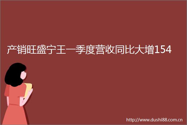 产销旺盛宁王一季度营收同比大增154
