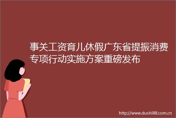 事关工资育儿休假广东省提振消费专项行动实施方案重磅发布