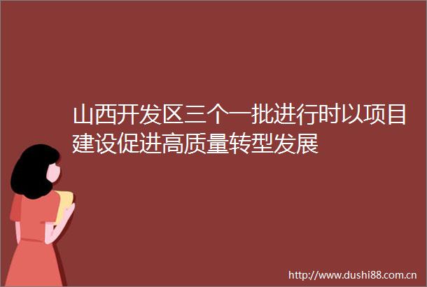 山西开发区三个一批进行时以项目建设促进高质量转型发展