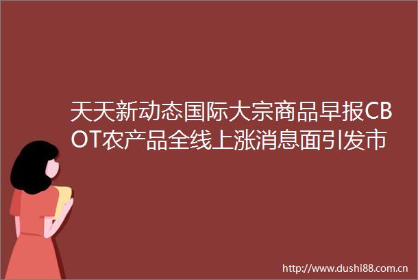 天天新动态国际大宗商品早报CBOT农产品全线上涨消息面引发市场担忧油价下跌