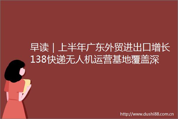 早读｜上半年广东外贸进出口增长138快递无人机运营基地覆盖深圳中山等地