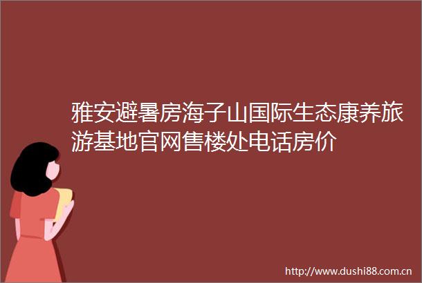雅安避暑房海子山国际生态康养旅游基地官网售楼处电话房价