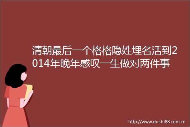 清朝最后一个格格隐姓埋名活到2014年晚年感叹一生做对两件事