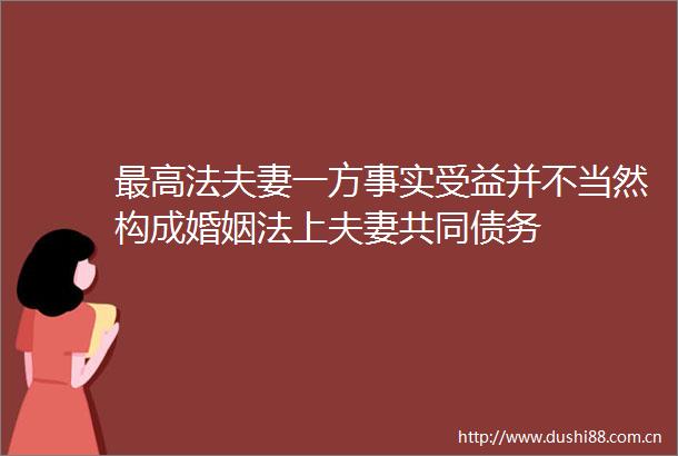 最高法夫妻一方事实受益并不当然构成婚姻法上夫妻共同债务