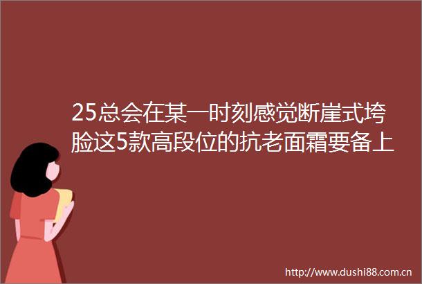 25总会在某一时刻感觉断崖式垮脸这5款高段位的抗老面霜要备上