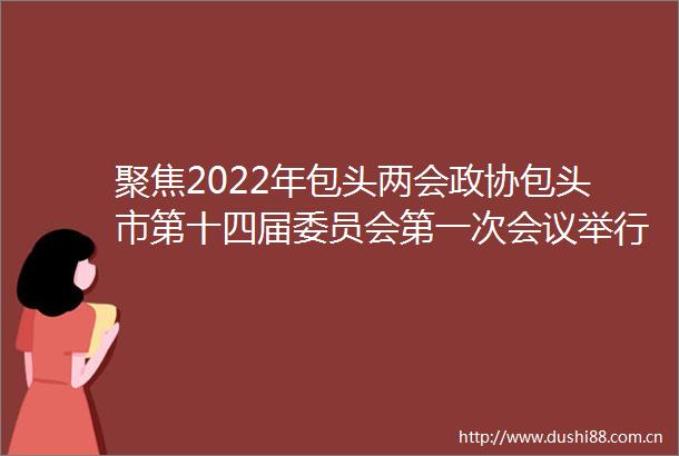 聚焦2022年包头两会政协包头市第十四届委员会第一次会议举行第二次全体会议9位委员为全力助推新时代新包头实现新突破建言献策