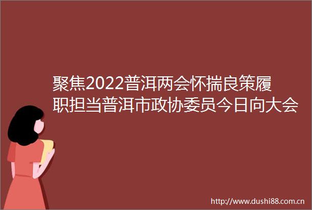 聚焦2022普洱两会怀揣良策履职担当普洱市政协委员今日向大会报到