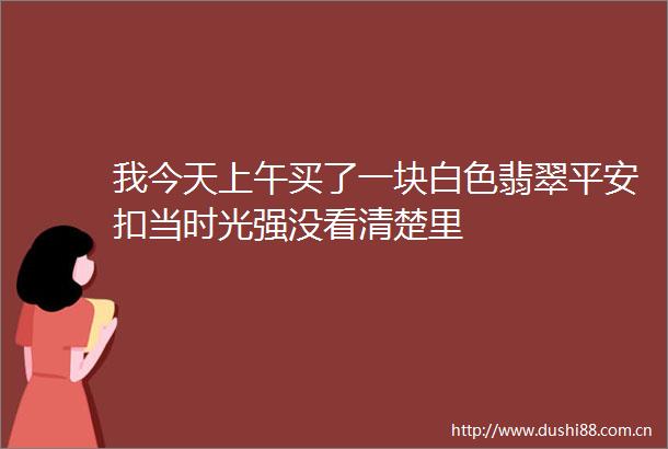 我今天上午买了一块白色翡翠平安扣当时光强没看清楚里