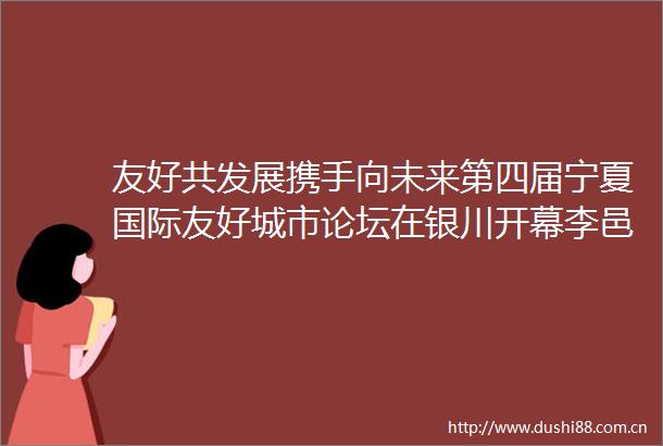 友好共发展携手向未来第四届宁夏国际友好城市论坛在银川开幕李邑飞杨万明致辞张雨浦签约陈雍庄严出席
