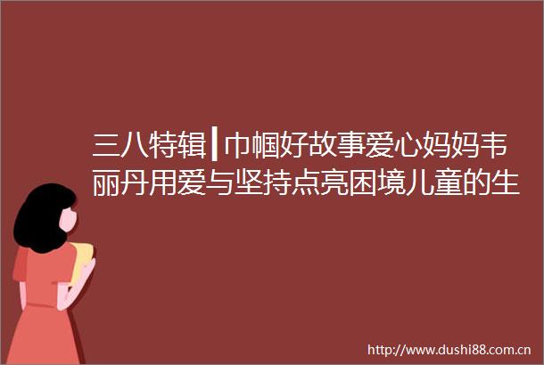 三八特辑┃巾帼好故事爱心妈妈韦丽丹用爱与坚持点亮困境儿童的生命之光