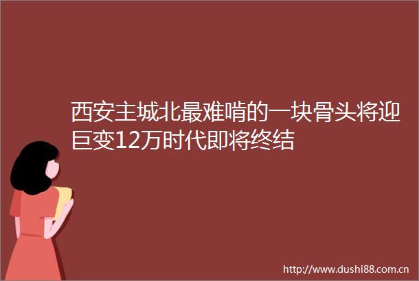 西安主城北最难啃的一块骨头将迎巨变12万时代即将终结
