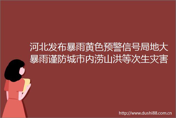 河北发布暴雨黄色预警信号局地大暴雨谨防城市内涝山洪等次生灾害