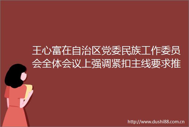 王心富在自治区党委民族工作委员会全体会议上强调紧扣主线要求推动铸牢中华民族共同体意识示范区建设走深走实