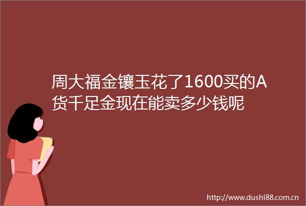 周大福金镶玉花了1600买的A货千足金现在能卖多少钱呢