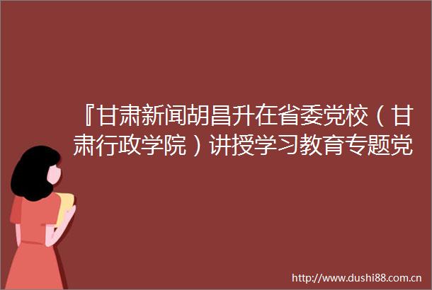 『甘肃新闻胡昌升在省委党校（甘肃行政学院）讲授学习教育专题党课深入贯彻中央八项规定精神以优良作风推动发展服务』