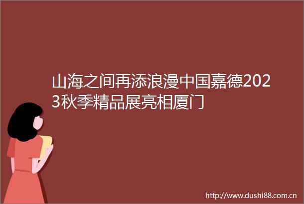山海之间再添浪漫嘉德2023秋季精品展亮相厦门