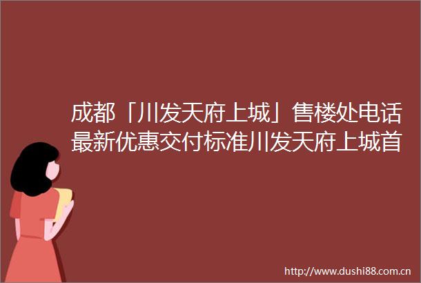 成都「川发天府上城」售楼处电话最新优惠交付标准川发天府上城首页网站