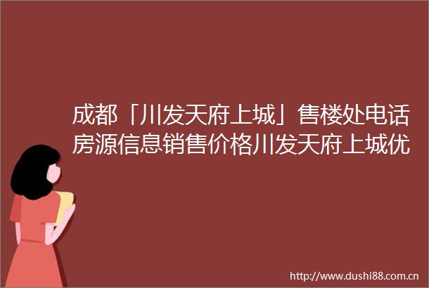 成都「川发天府上城」售楼处电话房源信息销售价格川发天府上城优惠政策