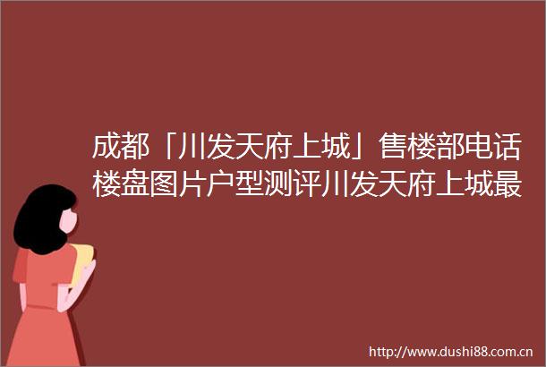 成都「川发天府上城」售楼部电话楼盘图片户型测评川发天府上城最新优惠活动