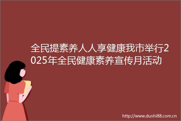 全民提素养人人享健康我市举行2025年全民健康素养宣传月活动启动仪式