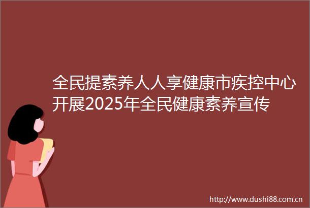 全民提素养人人享健康市疾控中心开展2025年全民健康素养宣传月系列宣传活动