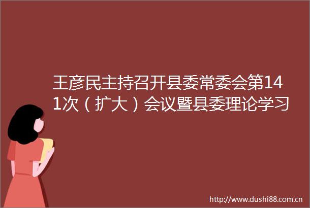 王彦民主持召开县委常委会第141次（扩大）会议暨县委理论学习中心组集体学习研讨会议