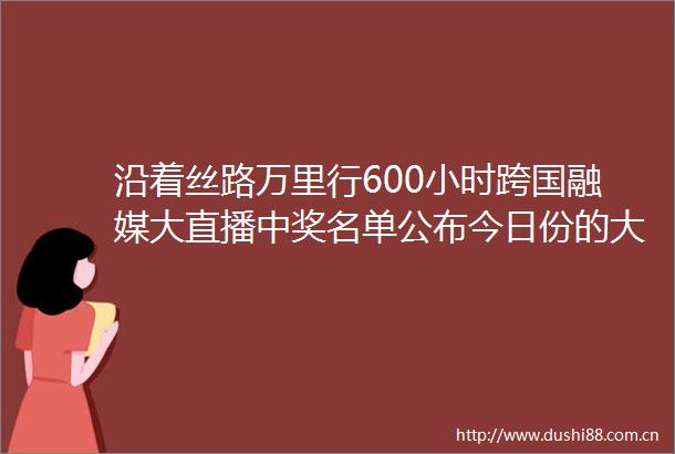 沿着丝路万里行600小时跨国融媒大直播中奖名单公布今日份的大奖有你吗
