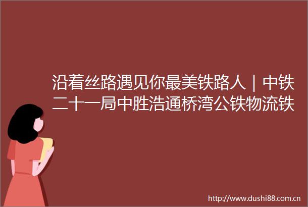 沿着丝路遇见你最美铁路人｜中铁二十一局中胜浩通桥湾公铁物流铁路专用线疆煤外运解决铁路运输最后一公里