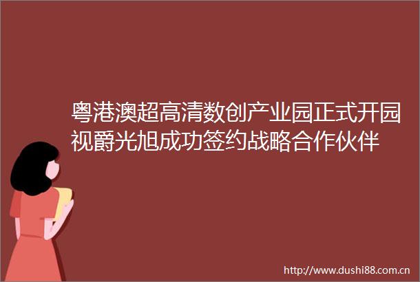 粤港澳超高清数创产业园正式开园视爵光旭成功签约战略合作伙伴