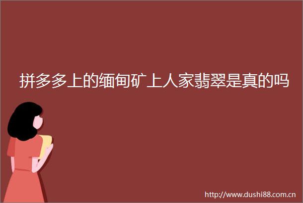 拼多多上的缅甸矿上人家翡翠是真的吗