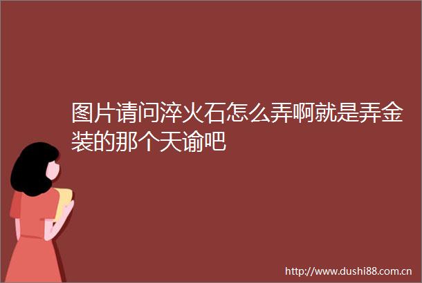 图片请问淬火石怎么弄啊就是弄金装的那个天谕吧