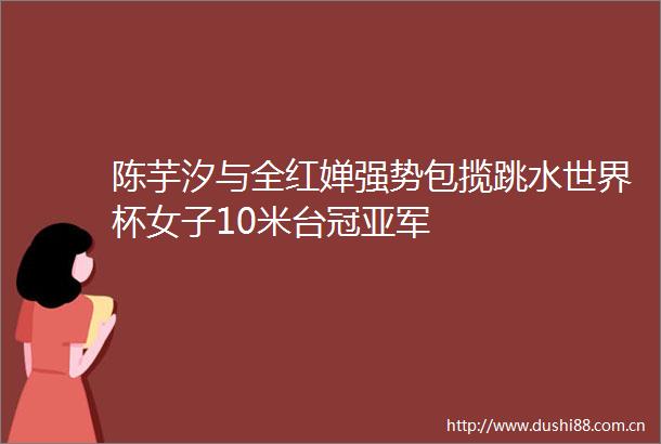 陈芋汐与全红婵强势包揽跳水世界杯女子10米台冠亚军