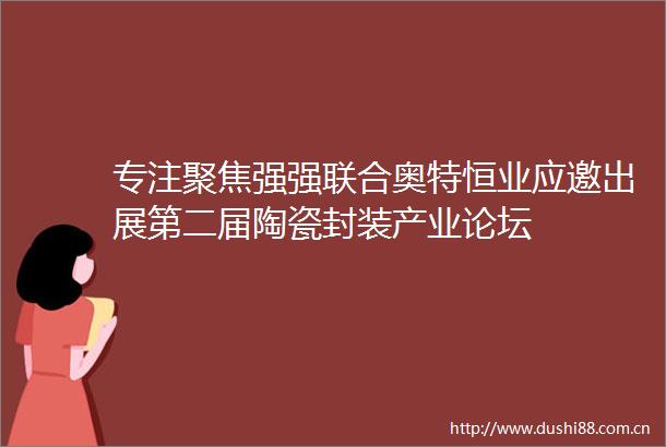 专注聚焦强强联合奥特恒业应邀出展第二届陶瓷封装产业论坛