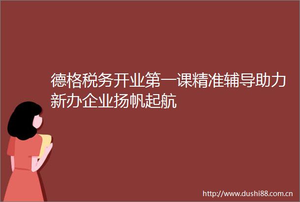 德格税务开业第一课精准辅导助力新办企业扬帆起航