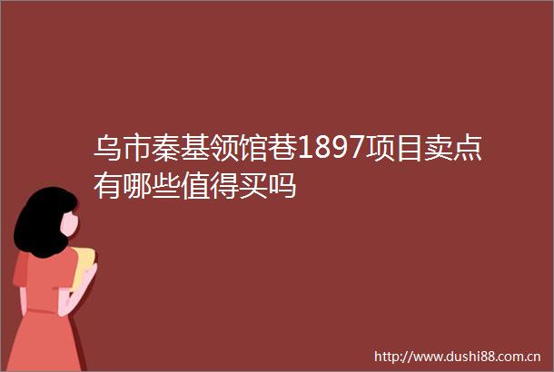 乌市秦基领馆巷1897项目卖点有哪些值得买吗
