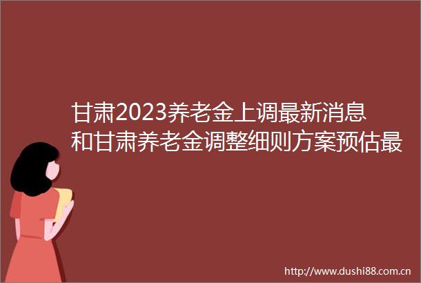 甘肃2023养老金上调最新消息和甘肃养老金调整细则方案预估最新何时公布