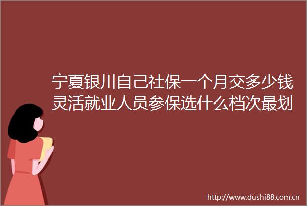 宁夏银川自己社保一个月交多少钱灵活就业人员参保选什么档次最划算20250603