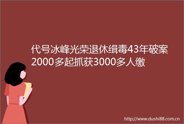 代号冰峰光荣退休缉毒43年破案2000多起抓获3000多人缴获毒品196吨
