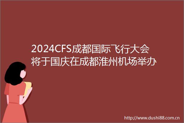 2024CFS成都国际飞行大会将于国庆在成都淮州机场举办