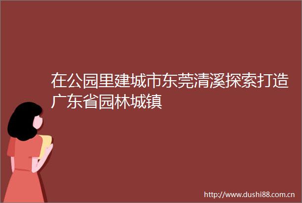 在公园里建城市东莞清溪探索打造广东省园林城镇