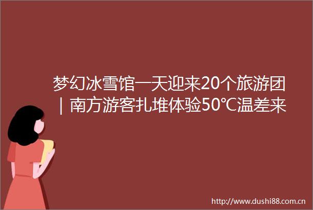 梦幻冰雪馆一天迎来20个旅游团｜南方游客扎堆体验50℃温差来哈反季节冰雪旅游