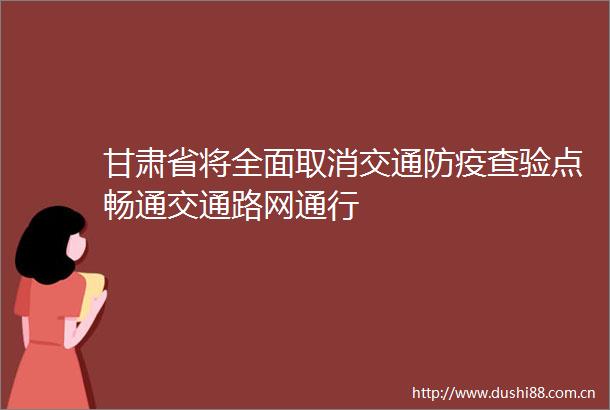 甘肃省将全面取消交通防疫查验点畅通交通路网通行