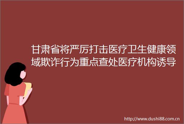 甘肃省将严厉打击医疗卫生健康领域行为重点查处医疗机构诱导参保人员住院等行为