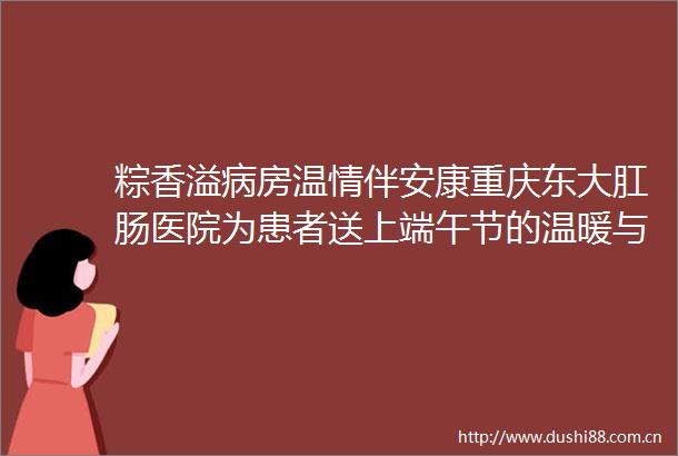 粽香溢病房温情伴安康重庆东大肛肠医院为患者送上端午节的温暖与关怀