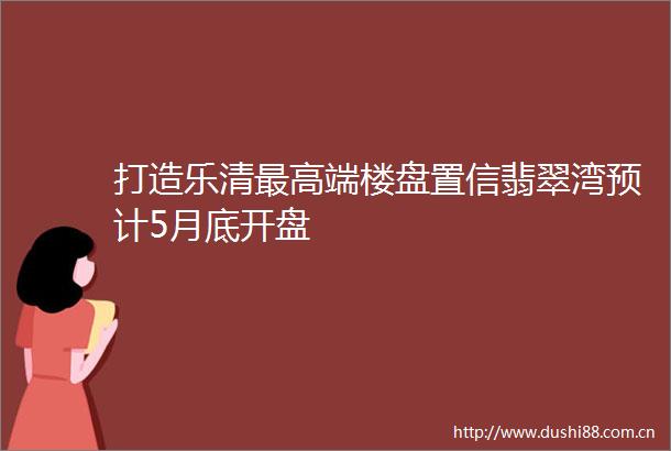 打造乐清最高端楼盘置信翡翠湾预计5月底开盘