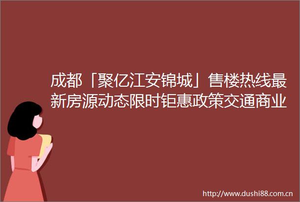 成都「聚亿江安锦城」售楼热线最新房源动态限时钜惠政策交通商业配套解析一站在手置业无忧